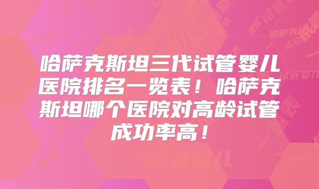 哈萨克斯坦三代试管婴儿医院排名一览表!哈萨克斯坦哪个医院对高龄试管成功率高!