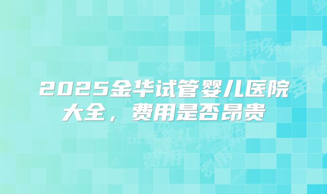 2025金华试管婴儿医院大全,费用是否昂贵