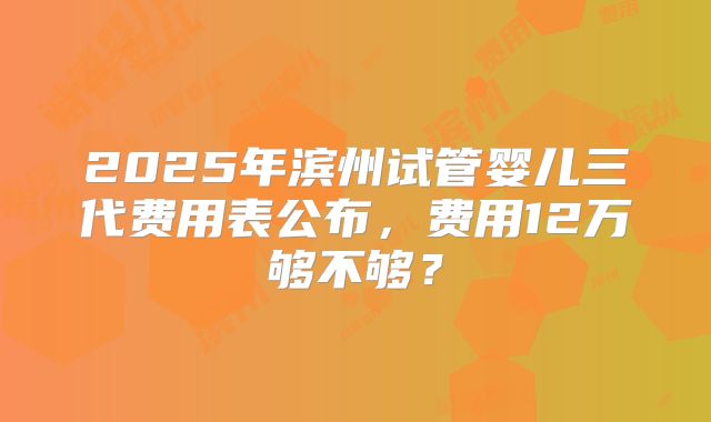 2025年滨州试管婴儿三代费用表公布,费用12万够不够?