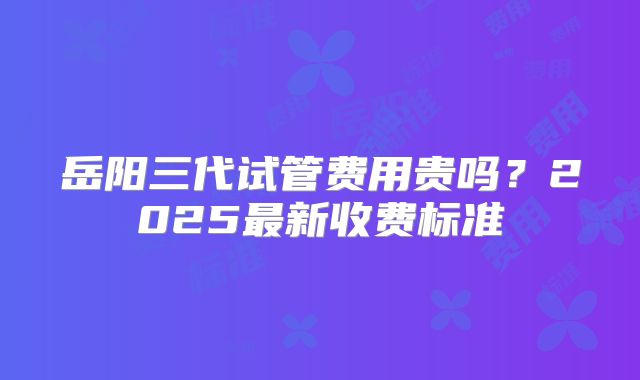 岳阳三代试管费用贵吗？2025最新收费标准