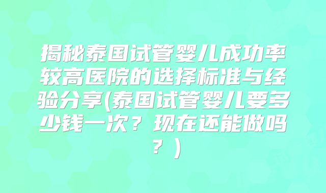揭秘泰国试管婴儿成功率较高医院的选择标准与经验分享(泰国试管婴儿要多少钱一次?现在还能做吗?)