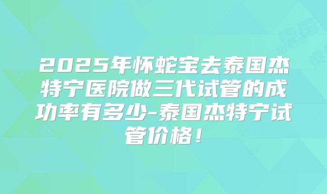2025年怀蛇宝去泰国杰特宁医院做三代试管的成功率有多少-泰国杰特宁试管价格！