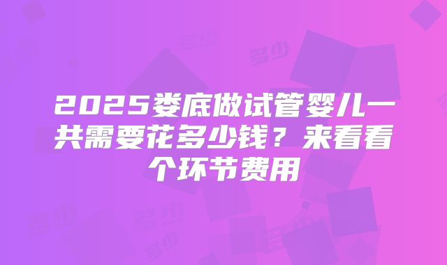 2025娄底做试管婴儿一共需要花多少钱？来看看个环节费用