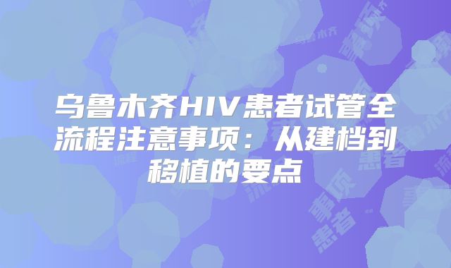 乌鲁木齐HIV患者试管全流程注意事项：从建档到移植的要点