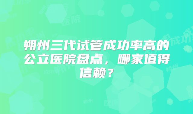 朔州三代试管成功率高的公立医院盘点，哪家值得信赖？