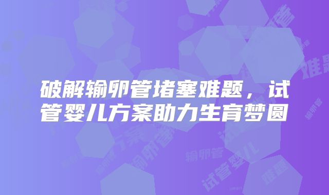 破解输卵管堵塞难题，试管婴儿方案助力生育梦圆