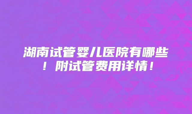 湖南试管婴儿医院有哪些!附试管费用详情!