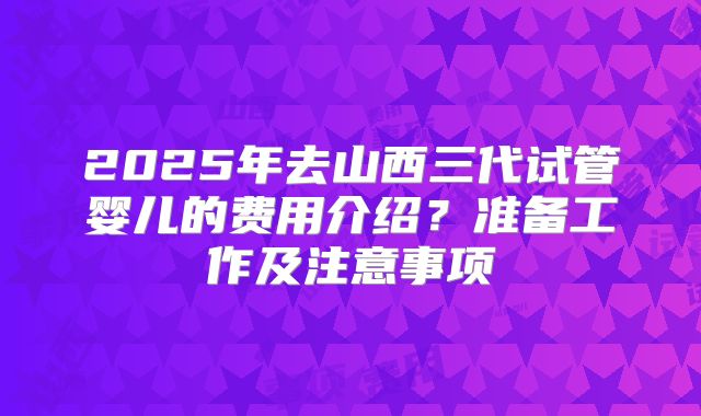 2025年去山西三代试管婴儿的费用介绍?准备工作及注意事项