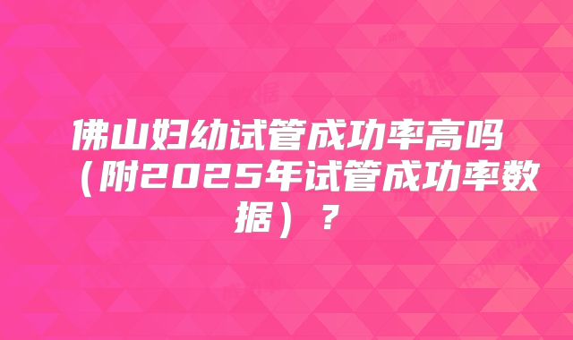 佛山妇幼试管成功率高吗(附2025年试管成功率数据)?