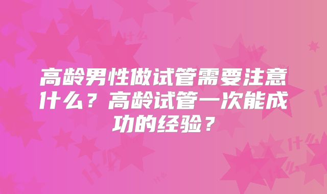 高龄男性做试管需要注意什么?高龄试管一次能成功的经验?