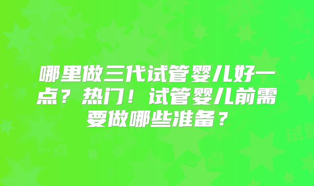 哪里做三代试管婴儿好一点?热门!试管婴儿前需要做哪些准备?