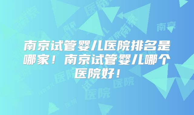 南京试管婴儿医院排名是哪家！南京试管婴儿哪个医院好！