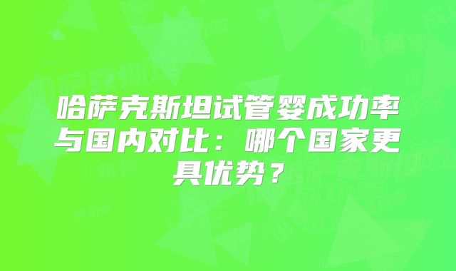 哈萨克斯坦试管婴成功率与国内对比:哪个国家更具优势?