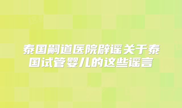 泰国嗣道医院辟谣关于泰国试管婴儿的这些谣言