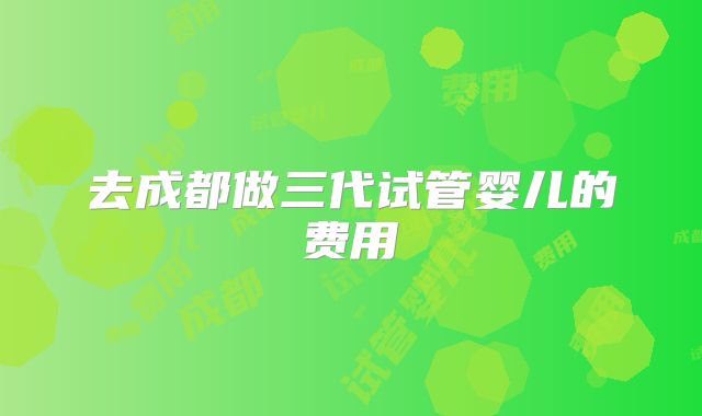 去成都做三代试管婴儿的费用