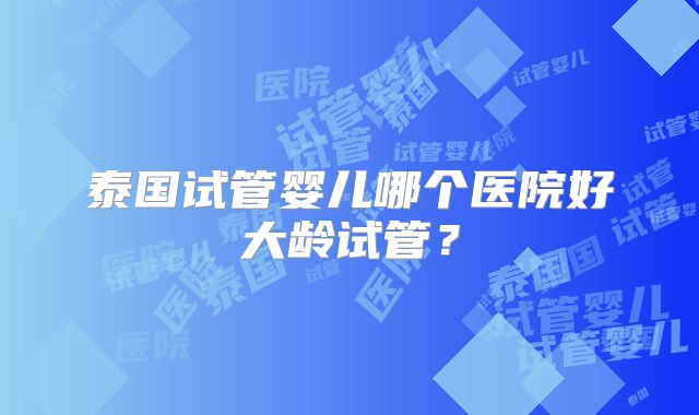 泰国试管婴儿哪个医院好大龄试管?