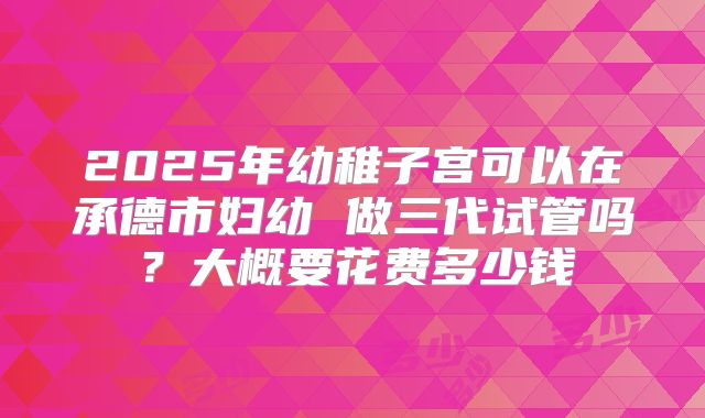 2025年幼稚子宫可以在承德市妇幼 做三代试管吗?大概要花费多少钱
