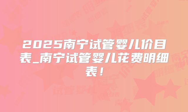 2025南宁试管婴儿价目表_南宁试管婴儿花费明细表！