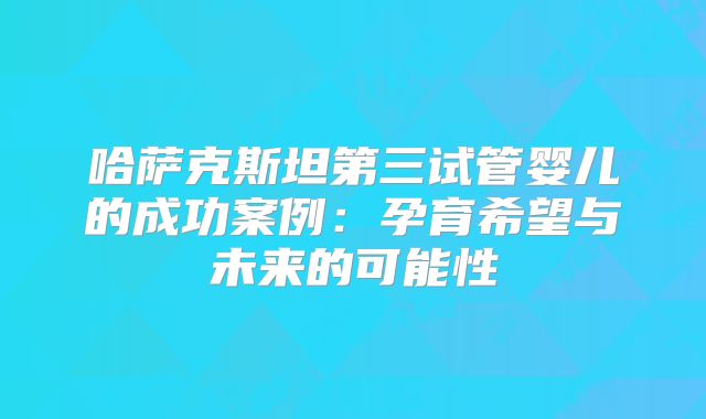 哈萨克斯坦第三试管婴儿的成功案例:孕育希望与未来的可能性