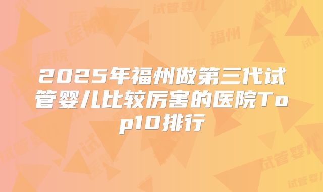 2025年福州做第三代试管婴儿比较厉害的医院Top10排行
