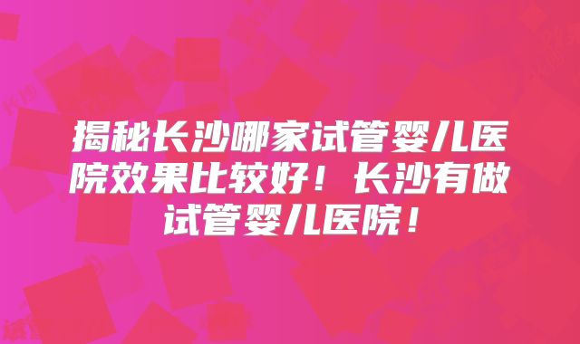 揭秘长沙哪家试管婴儿医院效果比较好！长沙有做试管婴儿医院！