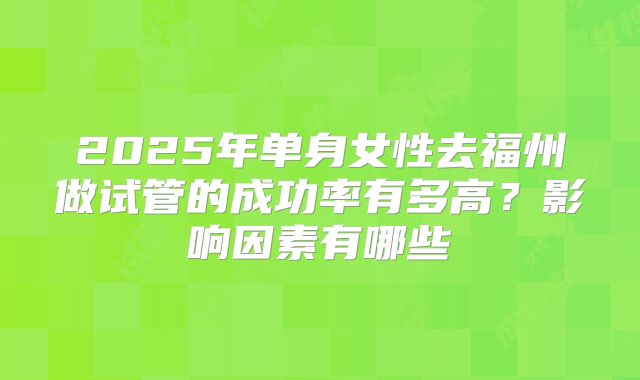 2025年单身女性去福州做试管的成功率有多高?影响因素有哪些