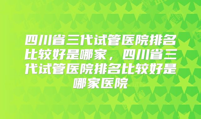 四川省三代试管医院排名比较好是哪家，四川省三代试管医院排名比较好是哪家医院