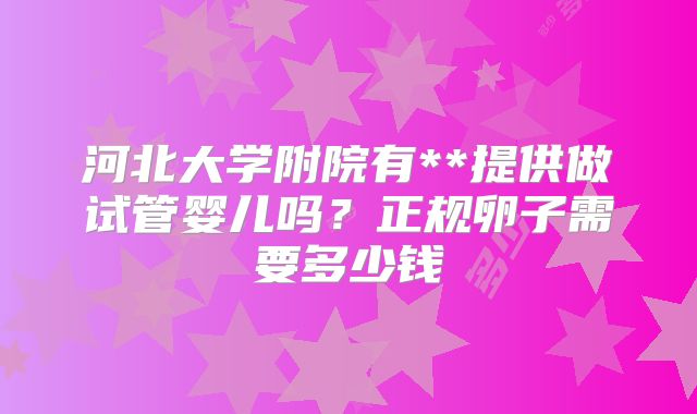 河北大学附院有**提供做试管婴儿吗？正规卵子需要多少钱