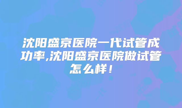 沈阳盛京医院一代试管成功率,沈阳盛京医院做试管怎么样！