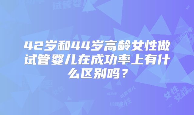 42岁和44岁高龄女性做试管婴儿在成功率上有什么区别吗?