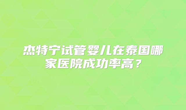 杰特宁试管婴儿在泰国哪家医院成功率高？