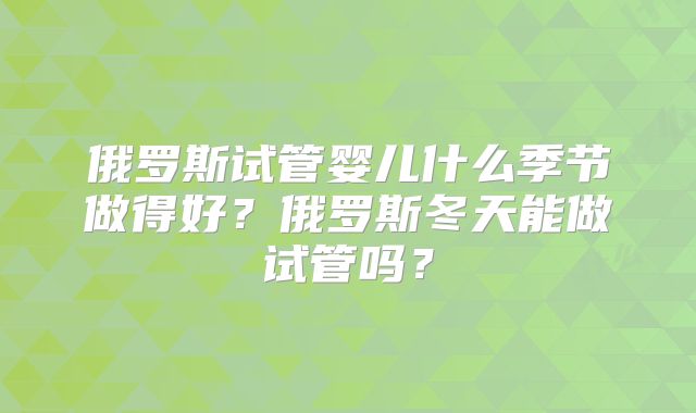 俄罗斯试管婴儿什么季节做得好?俄罗斯冬天能做试管吗?