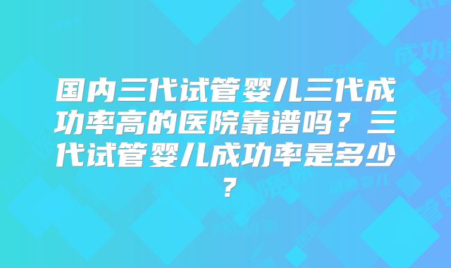 国内三代试管婴儿三代成功率高的医院靠谱吗?三代试管婴儿成功率是多少?