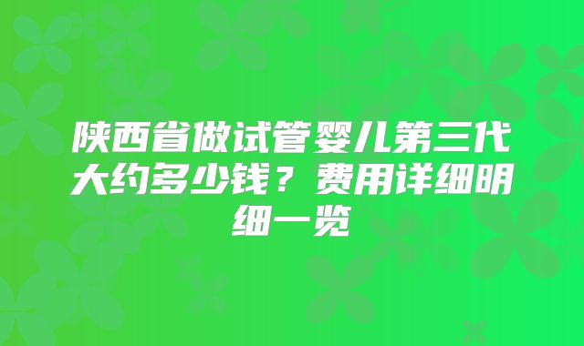 陕西省做试管婴儿第三代大约多少钱？费用详细明细一览
