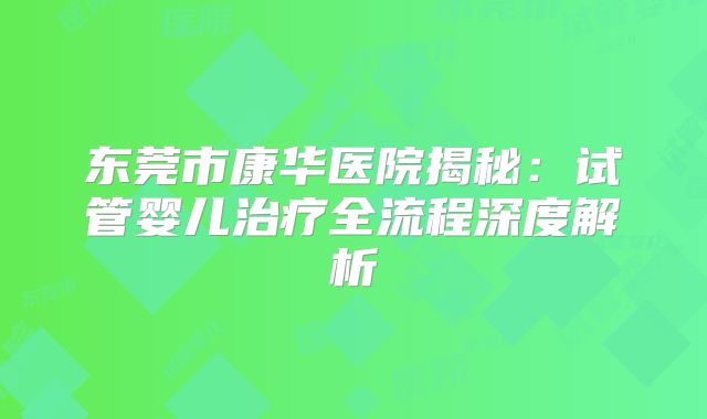 东莞市康华医院揭秘：试管婴儿治疗全流程深度解析