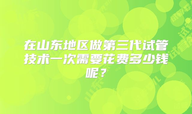 在山东地区做第三代试管技术一次需要花费多少钱呢？