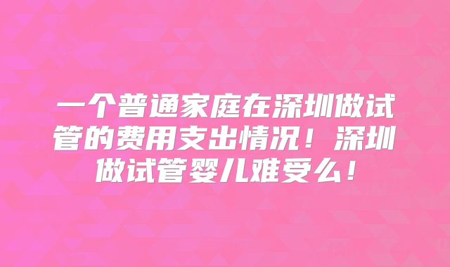 一个普通家庭在深圳做试管的费用支出情况！深圳做试管婴儿难受么！