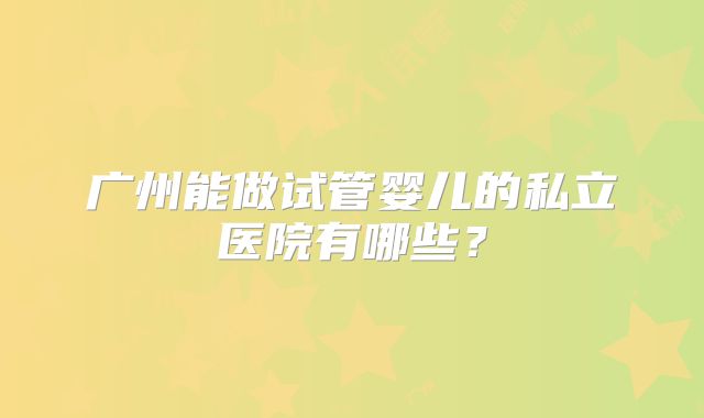 广州能做试管婴儿的私立医院有哪些?
