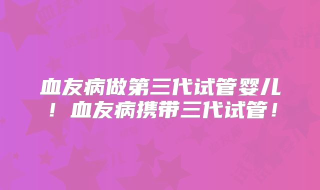 血友病做第三代试管婴儿!血友病携带三代试管!