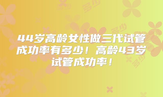 44岁高龄女性做三代试管成功率有多少！高龄43岁试管成功率！