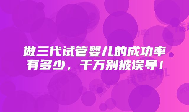 做三代试管婴儿的成功率有多少，千万别被误导！