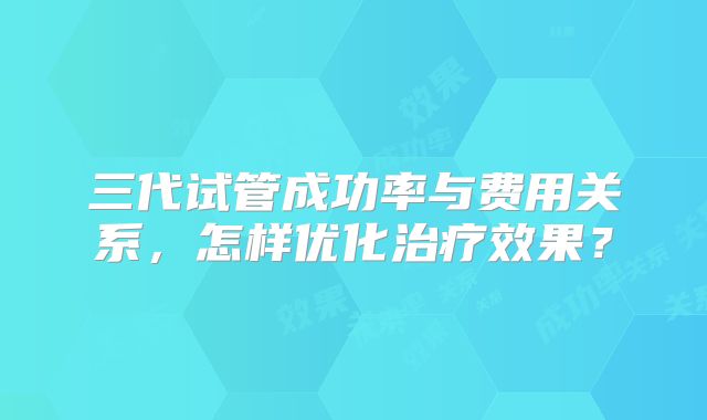 三代试管成功率与费用关系,怎样优化治疗效果?