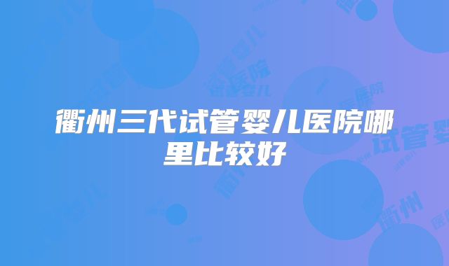 衢州三代试管婴儿医院哪里比较好