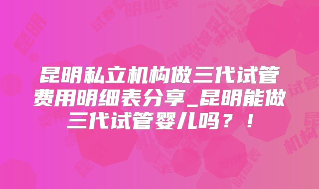 昆明私立机构做三代试管费用明细表分享_昆明能做三代试管婴儿吗?!