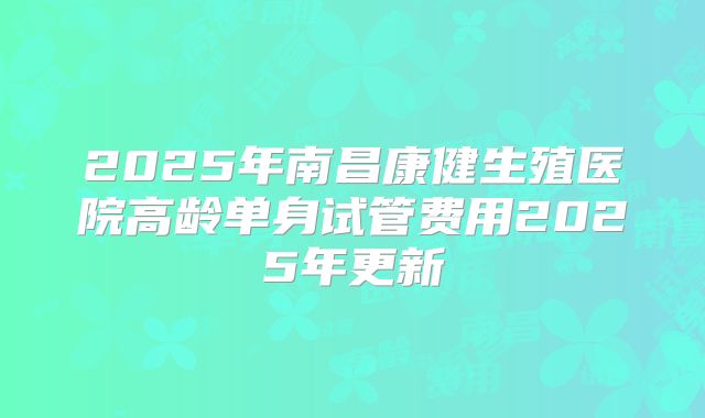 2025年南昌康健生殖医院高龄单身试管费用2025年更新