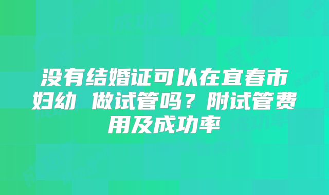 没有结婚证可以在宜春市妇幼 做试管吗？附试管费用及成功率