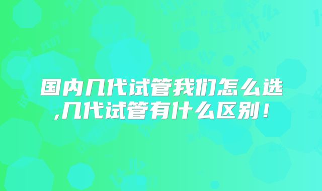 国内几代试管我们怎么选,几代试管有什么区别!