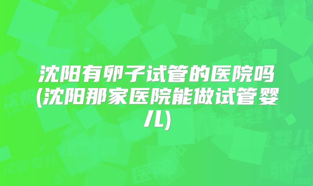 沈阳有卵子试管的医院吗(沈阳那家医院能做试管婴儿)