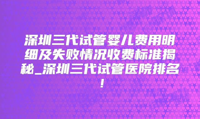 深圳三代试管婴儿费用明细及失败情况收费标准揭秘_深圳三代试管医院排名!