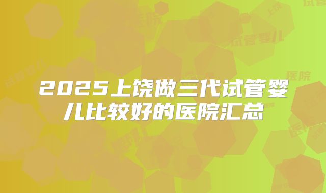2025上饶做三代试管婴儿比较好的医院汇总